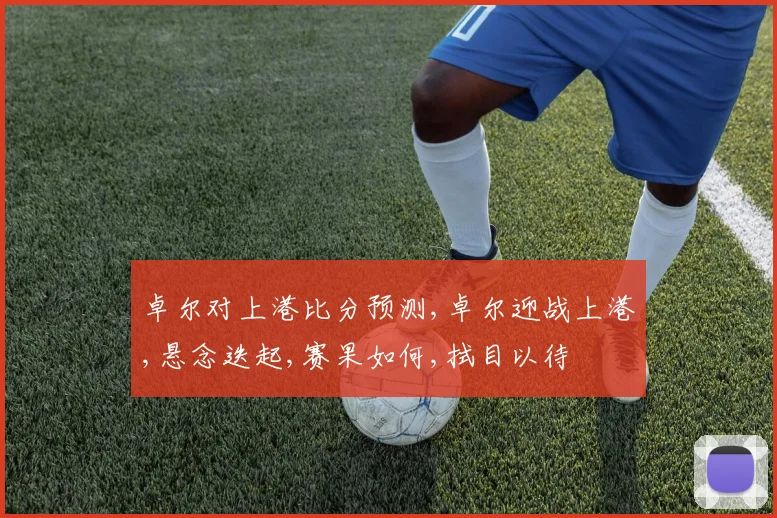 卓尔对上港比分预测,卓尔迎战上港,悬念迭起,赛果如何,拭目以待