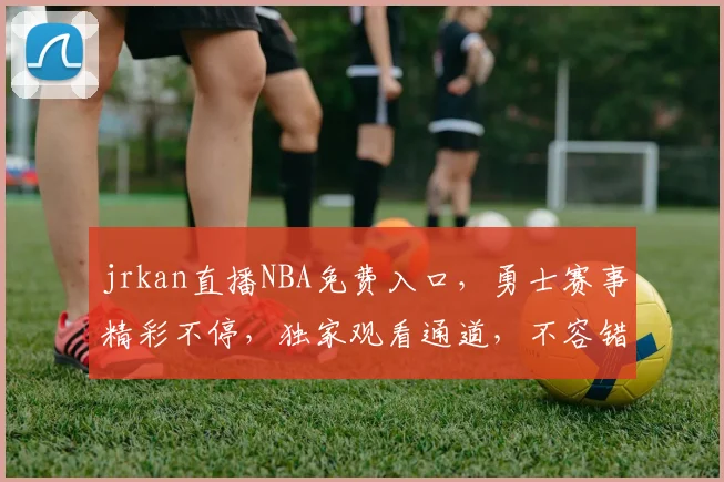 jrkan直播NBA免费入口，勇士赛事精彩不停，独家观看通道，不容错过