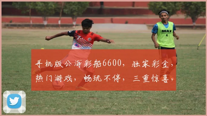 手机版公海彩船6600，独家彩金，热门游戏，畅玩不停，三重惊喜，等你来战