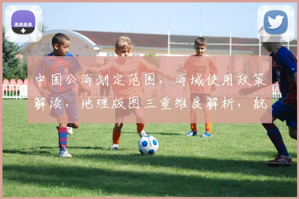 中国公海划定范围，海域使用政策解读，地理版图三重维度解析，航权利益点全面洞察