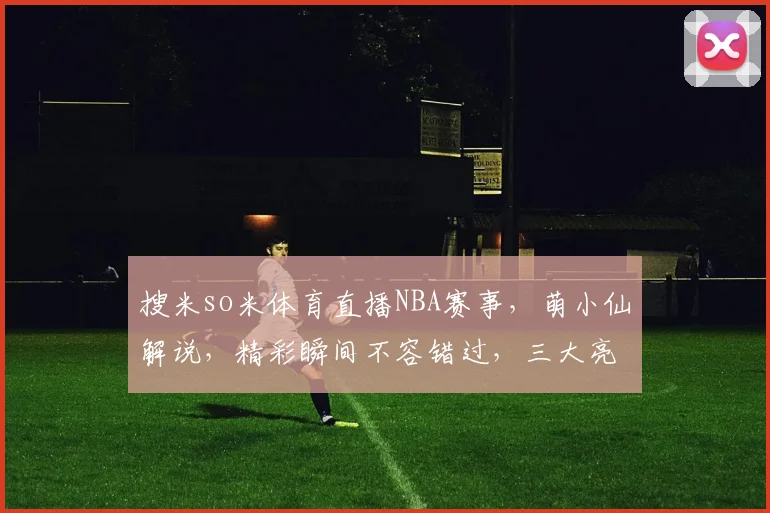 搜米so米体育直播NBA赛事，萌小仙解说，精彩瞬间不容错过，三大亮点逗你笑